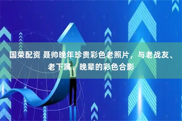 国荣配资 聂帅晚年珍贵彩色老照片，与老战友、老下属、晚辈的彩色合影