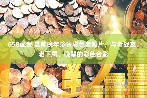 658配资 聂帅晚年珍贵彩色老照片，与老战友、老下属、晚辈的彩色合影
