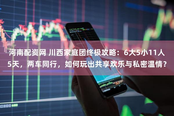 河南配资网 川西家庭团终极攻略：6大5小11人5天，两车同行，如何玩出共享欢乐与私密温情？
