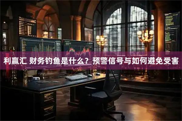 利赢汇 财务钓鱼是什么？预警信号与如何避免受害