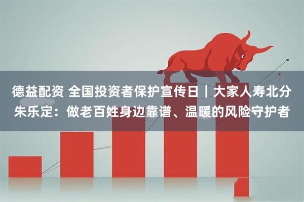德益配资 全国投资者保护宣传日｜大家人寿北分朱乐定：做老百姓身边靠谱、温暖的风险守护者