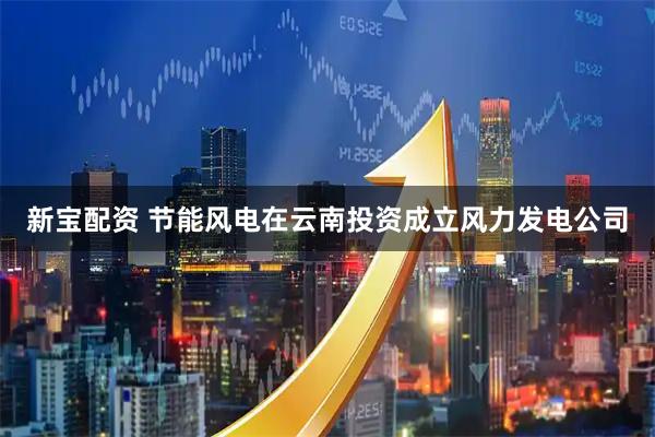 新宝配资 节能风电在云南投资成立风力发电公司