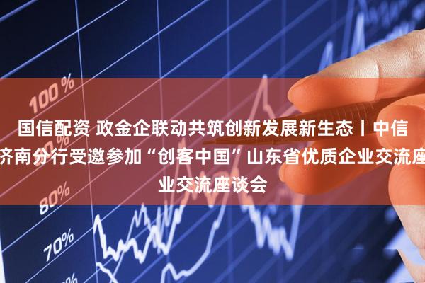 国信配资 政金企联动共筑创新发展新生态丨中信银行济南分行受邀参加“创客中国”山东省优质企业交流座谈会