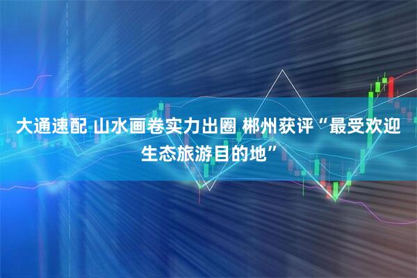大通速配 山水画卷实力出圈 郴州获评“最受欢迎生态旅游目的地”