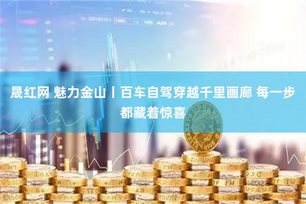 晟红网 魅力金山丨百车自驾穿越千里画廊 每一步都藏着惊喜