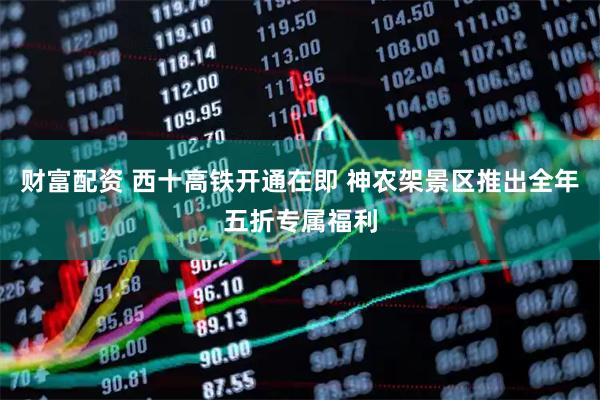 财富配资 西十高铁开通在即 神农架景区推出全年五折专属福利