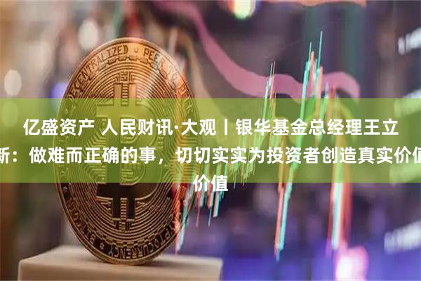 亿盛资产 人民财讯·大观丨银华基金总经理王立新：做难而正确的事，切切实实为投资者创造真实价值