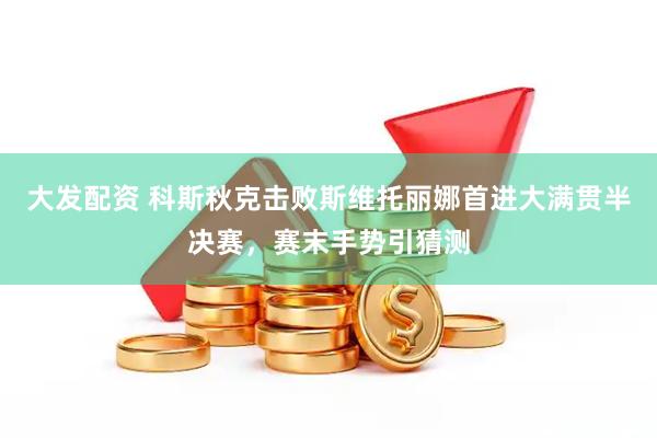 大发配资 科斯秋克击败斯维托丽娜首进大满贯半决赛，赛末手势引猜测