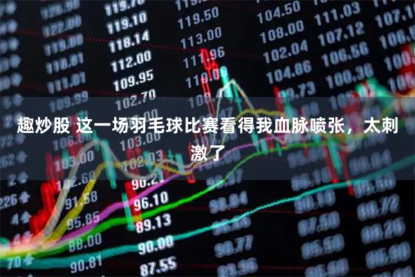 趣炒股 这一场羽毛球比赛看得我血脉喷张，太刺激了