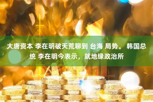 大唐资本 李在明破天荒聊到 台海 局势。 韩国总统 李在明今表示，就地缘政治所