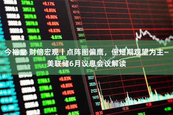 今裕堂 财信宏观丨点阵图偏鹰，但短期观望为主—美联储6月议息会议解读