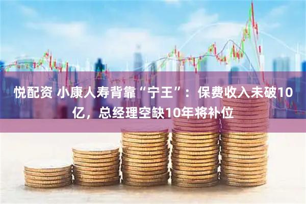 悦配资 小康人寿背靠“宁王”：保费收入未破10亿，总经理空缺10年将补位