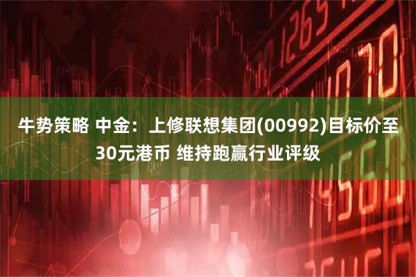 牛势策略 中金：上修联想集团(00992)目标价至30元港币 维持跑赢行业评级