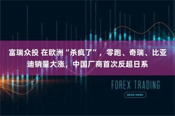 富瑞众投 在欧洲“杀疯了”，零跑、奇瑞、比亚迪销量大涨，中国厂商首次反超日系