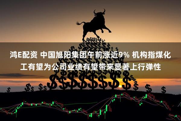 鸿E配资 中国旭阳集团午前涨近9% 机构指煤化工有望为公司业绩有望带来显著上行弹性