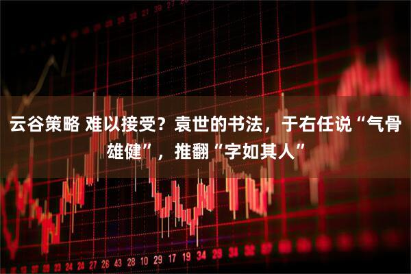 云谷策略 难以接受？袁世的书法，于右任说“气骨雄健”，推翻“字如其人”