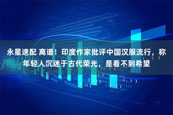 永星速配 离谱！印度作家批评中国汉服流行，称年轻人沉迷于古代荣光，是看不到希望