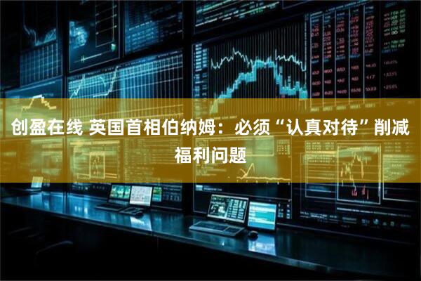 创盈在线 英国首相伯纳姆：必须“认真对待”削减福利问题