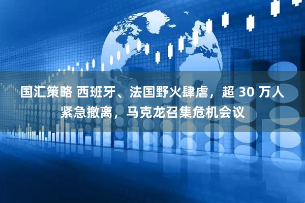 国汇策略 西班牙、法国野火肆虐，超 30 万人紧急撤离，马克龙召集危机会议