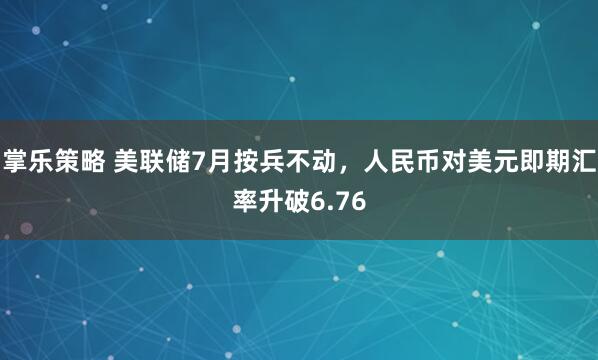 掌乐策略 美联储7月按兵不动，人民币对美元即期汇率升破6.76