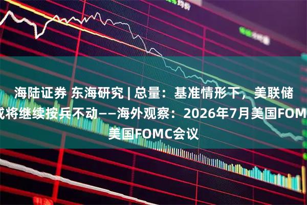 海陆证券 东海研究 | 总量：基准情形下，美联储年内或将继续按兵不动——海外观察：2026年7月美国FOMC会议