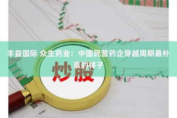 丰益国际 众生药业：中国民营药企穿越周期最朴素的样子