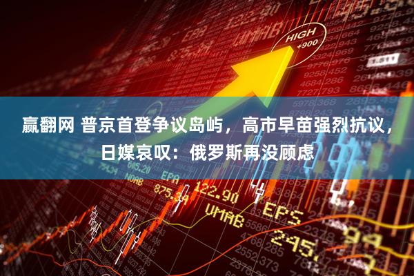 赢翻网 普京首登争议岛屿，高市早苗强烈抗议，日媒哀叹：俄罗斯再没顾虑