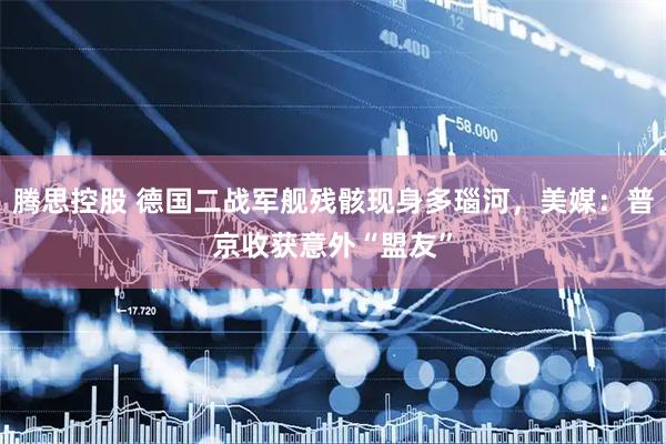 腾思控股 德国二战军舰残骸现身多瑙河，美媒：普京收获意外“盟友”