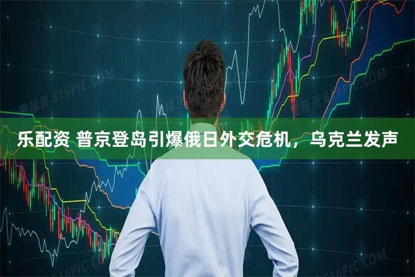 乐配资 普京登岛引爆俄日外交危机，乌克兰发声